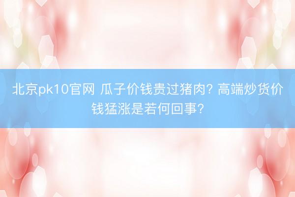 北京pk10官网 瓜子价钱贵过猪肉? 高端炒货价钱猛涨是若何回事?