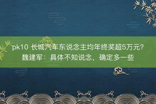 pk10 长城汽车东说念主均年终奖超5万元?魏建军:具体不知说念,确定多一些