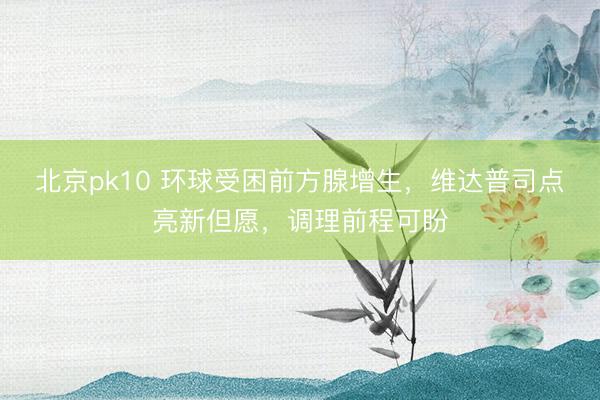 北京pk10 环球受困前方腺增生，维达普司点亮新但愿，调理前程可盼