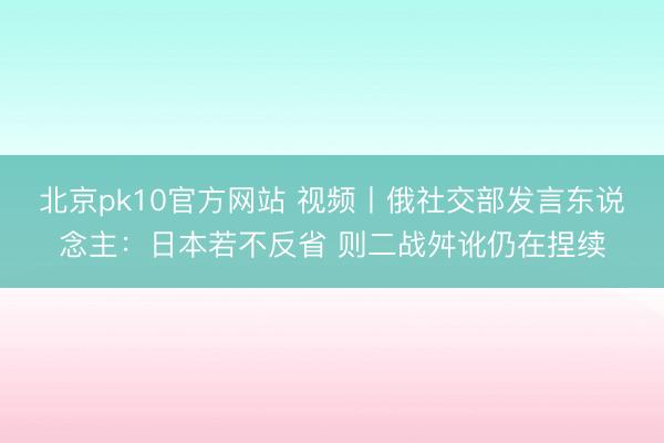 北京pk10官方网站 视频丨俄社交部发言东说念主：日本若不反省 则二战舛讹仍在捏续