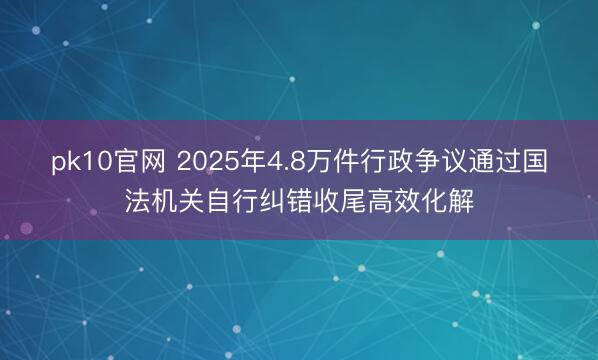 pk10官网 2025年4.8万件行政争议通过国法机关自行纠错收尾高效化解