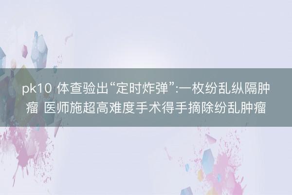pk10 体查验出“定时炸弹”:一枚纷乱纵隔肿瘤 医师施超高难度手术得手摘除纷乱肿瘤
