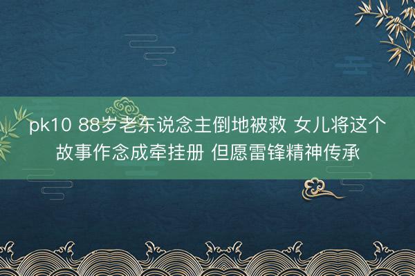 pk10 88岁老东说念主倒地被救 女儿将这个故事作念成牵挂册 但愿雷锋精神传承