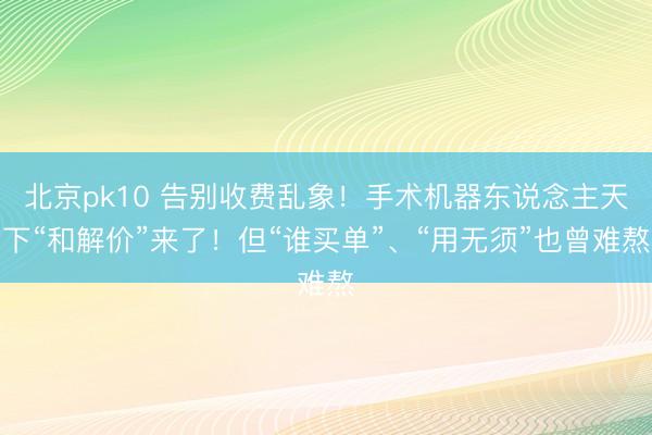 北京pk10 告别收费乱象!手术机器东说念主天下“和解价”来了!但“谁买单”、“用无须”也曾难熬