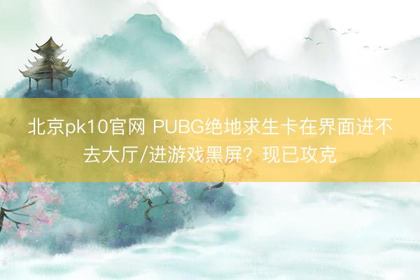北京pk10官网 PUBG绝地求生卡在界面进不去大厅/进游戏黑屏?现已攻克