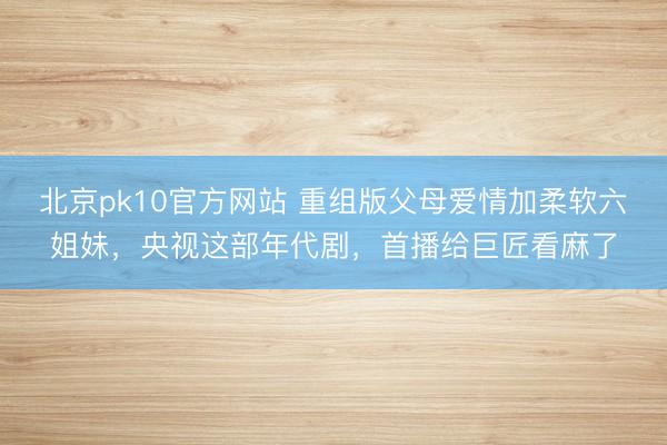 北京pk10官方网站 重组版父母爱情加柔软六姐妹，央视这部年代剧，首播给巨匠看麻了