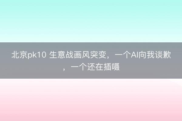 北京pk10 生意战画风突变,一个AI向我谈歉,一个还在插嗫