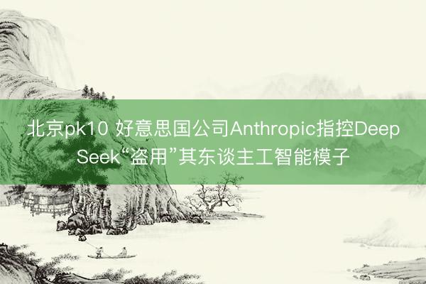 北京pk10 好意思国公司Anthropic指控DeepSeek“盗用”其东谈主工智能模子