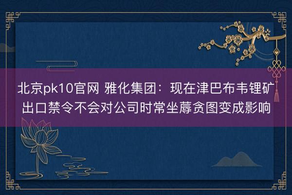 北京pk10官网 雅化集团：现在津巴布韦锂矿出口禁令不会对公司时常坐蓐贪图变成影响