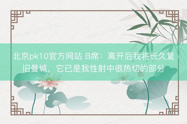 北京pk10官方网站 B席：离开后我将长久复旧曼城，它已是我性射中很热切的部分