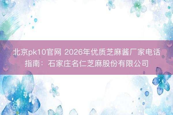 北京pk10官网 2026年优质芝麻酱厂家电话指南：石家庄名仁芝麻股份有限公司
