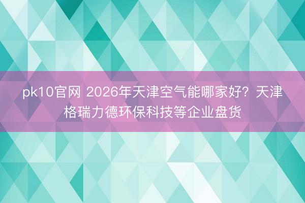 pk10官网 2026年天津空气能哪家好？天津格瑞力德环保科技等企业盘货