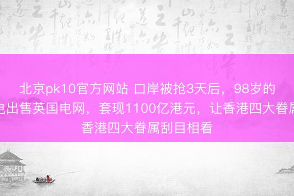 北京pk10官方网站 口岸被抢3天后,98岁的李嘉诚闪电出售英国电网,套现1100亿港元,让香港四大眷属刮目相看