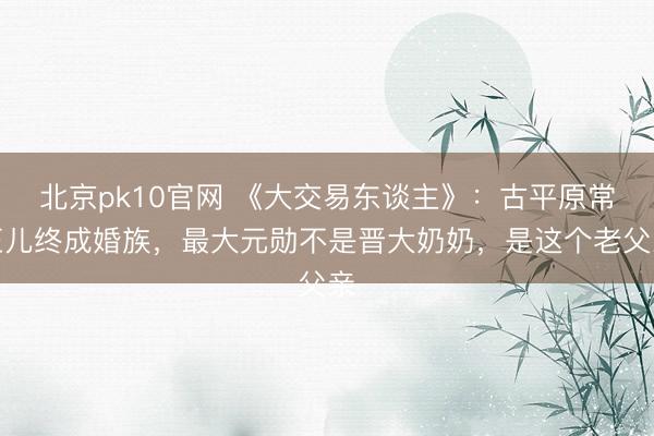 北京pk10官网 《大交易东谈主》：古平原常玉儿终成婚族，最大元勋不是晋大奶奶，是这个老父亲