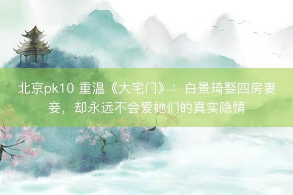 北京pk10 重温《大宅门》：白景琦娶四房妻妾，却永远不会爱她们的真实隐情