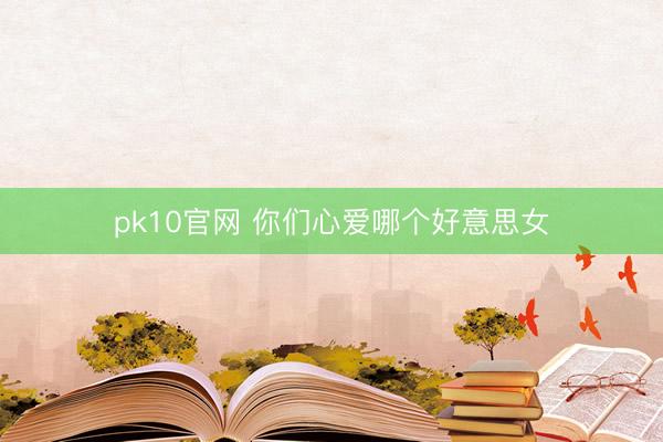 pk10官网 你们心爱哪个好意思女