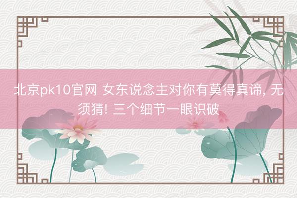 北京pk10官网 女东说念主对你有莫得真谛， 无须猜! 三个细节一眼识破