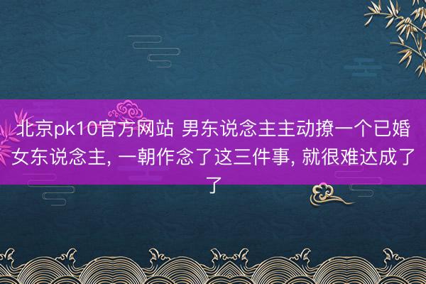 北京pk10官方网站 男东说念主主动撩一个已婚女东说念主， 一朝作念了这三件事， 就很难达成了
