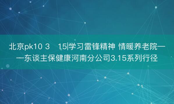 北京pk10 3・15|学习雷锋精神 情暖养老院——东谈主保健康河南分公司3.15系列行径