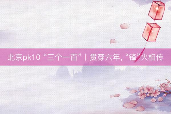 北京pk10 “三个一百”丨贯穿六年， “锋”火相传