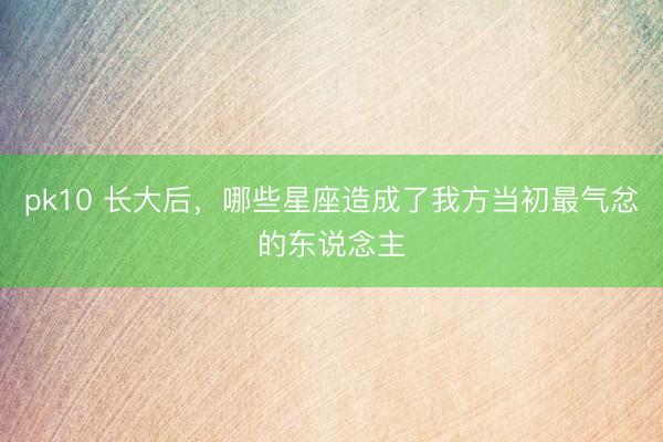 pk10 长大后，哪些星座造成了我方当初最气忿的东说念主