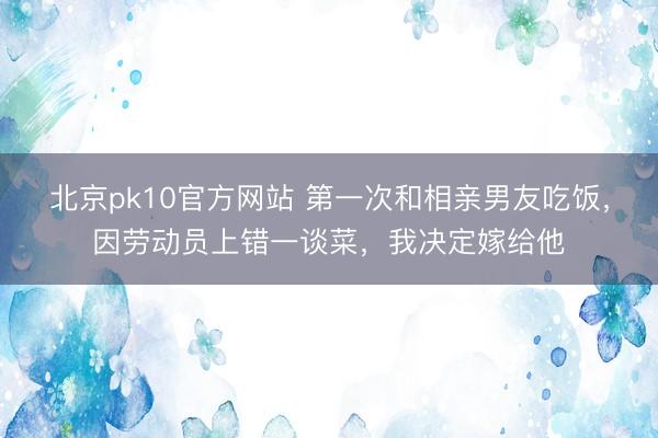 北京pk10官方网站 第一次和相亲男友吃饭，因劳动员上错一谈菜，我决定嫁给他