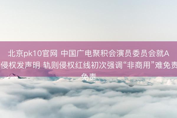 北京pk10官网 中国广电聚积会演员委员会就AI侵权发声明 轨则侵权红线初次强调“非商用”难免责