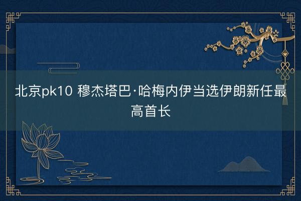 北京pk10 穆杰塔巴·哈梅内伊当选伊朗新任最高首长