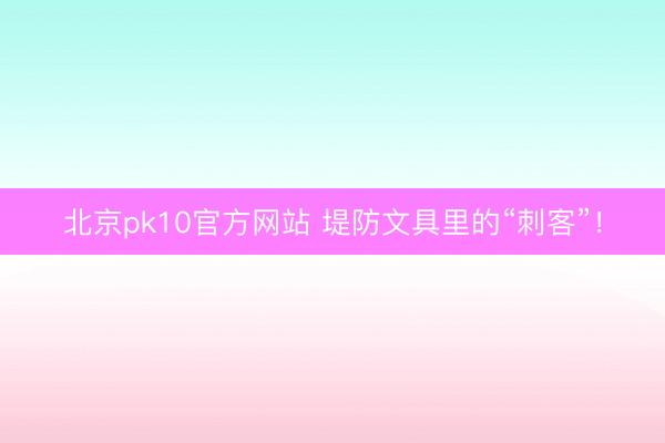 北京pk10官方网站 堤防文具里的“刺客”!