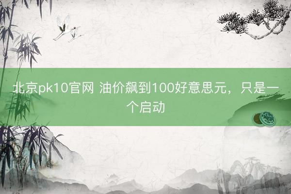 北京pk10官网 油价飙到100好意思元,只是一个启动
