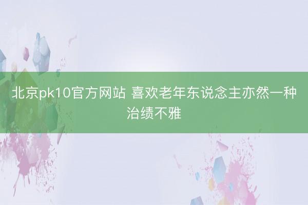 北京pk10官方网站 喜欢老年东说念主亦然一种治绩不雅
