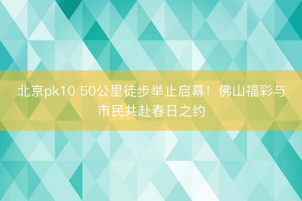 北京pk10 50公里徒步举止启幕！佛山福彩与市民共赴春日之约