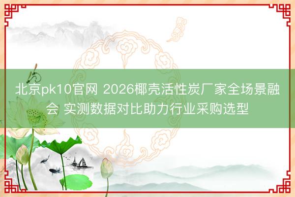 北京pk10官网 2026椰壳活性炭厂家全场景融会 实测数据对比助力行业采购选型