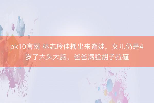 pk10官网 林志玲佳耦出来遛娃,女儿仍是4岁了大头大脑,爸爸满脸胡子拉碴