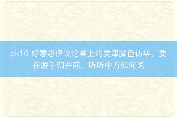 pk10 好意思伊议论桌上的要津脚色访华,要在脱手归并前,听听中方如何说
