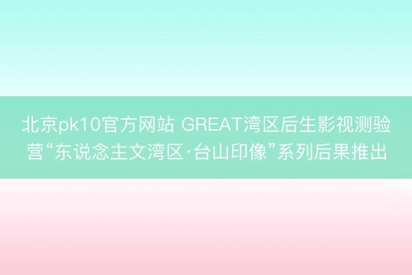 北京pk10官方网站 GREAT湾区后生影视测验营“东说念主文湾区·台山印像”系列后果推出