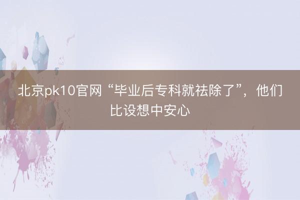 北京pk10官网 “毕业后专科就祛除了”，他们比设想中安心