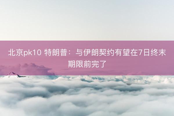 北京pk10 特朗普:与伊朗契约有望在7日终末期限前完了