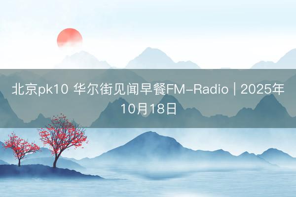 北京pk10 华尔街见闻早餐FM-Radio | 2025年10月18日