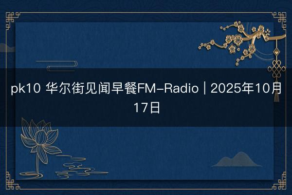 pk10 华尔街见闻早餐FM-Radio | 2025年10月17日