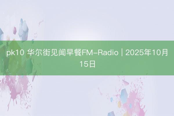 pk10 华尔街见闻早餐FM-Radio | 2025年10月15日