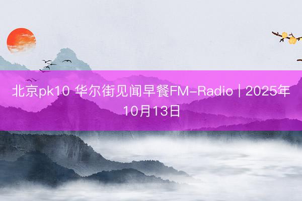 北京pk10 华尔街见闻早餐FM-Radio | 2025年10月13日