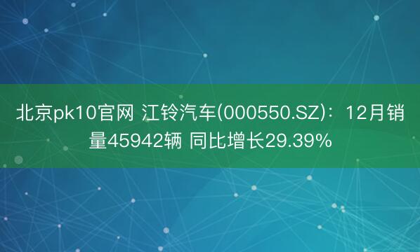 北京pk10官网 江铃汽车(000550.SZ)：12月销量45942辆 同比增长29.39%
