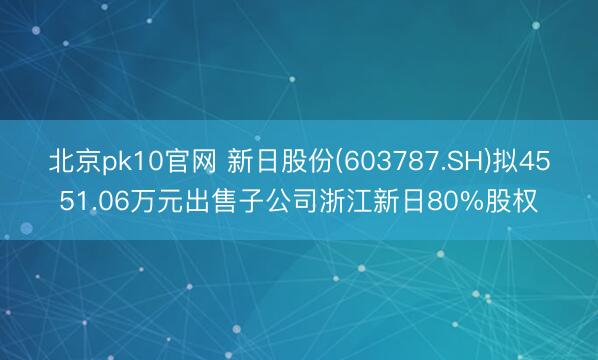 北京pk10官网 新日股份(603787.SH)拟4551.06万元出售子公司浙江新日80%股权