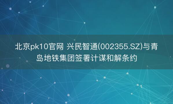 北京pk10官网 兴民智通(002355.SZ)与青岛地铁集团签署计谋和解条约