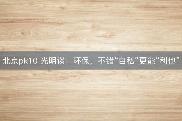 北京pk10 光明谈:环保,不错“自私”更能“利他”