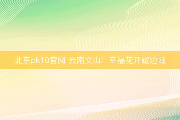北京pk10官网 云南文山：幸福花开耀边域