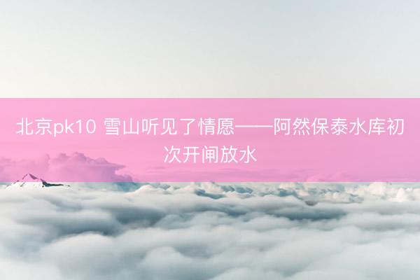 北京pk10 雪山听见了情愿——阿然保泰水库初次开闸放水