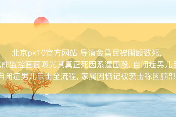 北京pk10官方网站 导演金昌民被围殴致死, 嫌疑东说念主说念歉;此前监控画面曝光其真正死因系遭围殴, 自闭症男儿目击全流程, 家属因惦记被袭击称因脑部重伤身一火