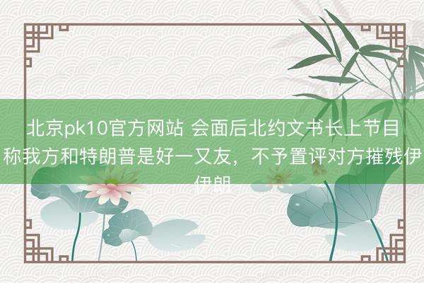 北京pk10官方网站 会面后北约文书长上节目，称我方和特朗普是好一又友，不予置评对方摧残伊朗